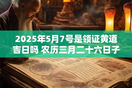 2025年5月7号是领证黄道吉日吗 农历三月二十六日子怎么样