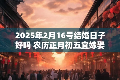 2025年2月16号结婚日子好吗 农历正月初五宜嫁娶吗