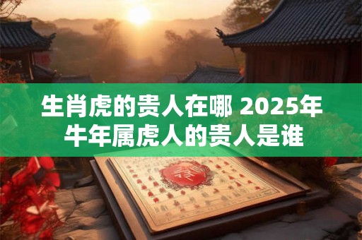 生肖虎的贵人在哪 2025年 牛年属虎人的贵人是谁 生肖虎的贵人在哪 2025年 牛年属虎人的贵人是谁