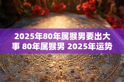 2025年80年属猴男要出大事 80年属猴男 2025年运势