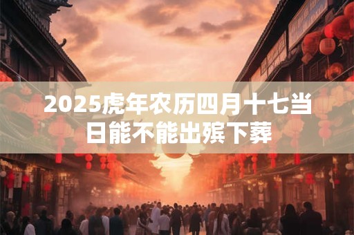 2025虎年农历四月十七当日能不能出殡下葬