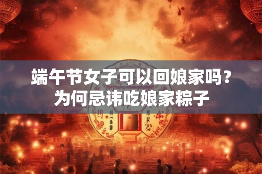 端午节女子可以回娘家吗?为何忌讳吃娘家粽子 端午节女子可以回娘家吗?为何忌讳吃娘家粽子