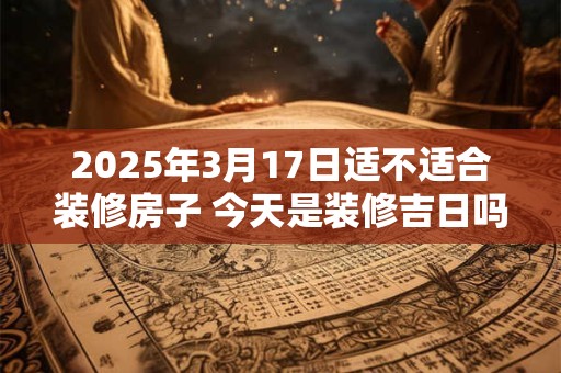 2025年3月17日适不适合装修房子 今天是装修吉日吗