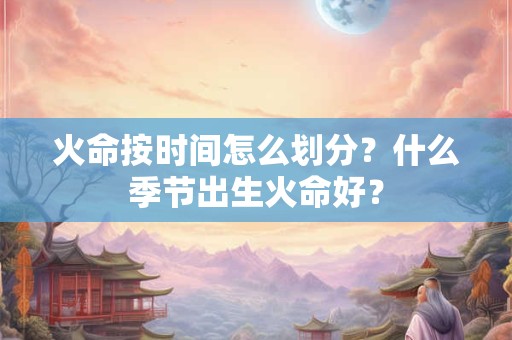 火命按时间怎么划分？什么季节出生火命好？