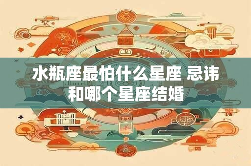 水瓶座最怕什么星座 忌讳和哪个星座结婚 水瓶座最怕什么星座 忌讳和哪个星座结婚