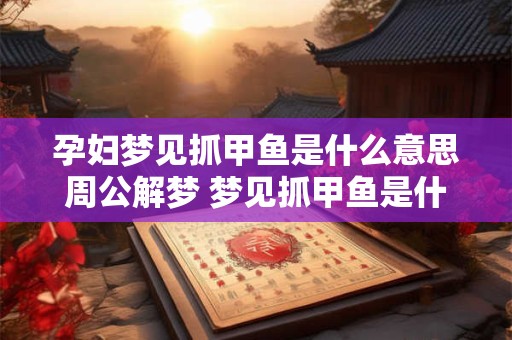 孕妇梦见抓甲鱼是什么意思周公解梦 梦见抓甲鱼是什么意思周公解梦