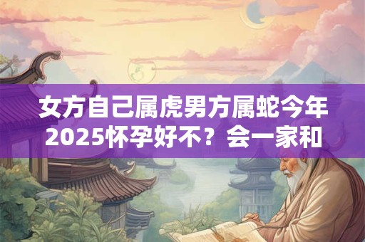女方自己属虎男方属蛇今年2025怀孕好不？会一家和睦吗
