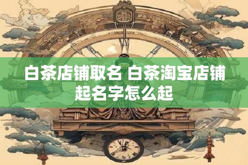 白茶店铺取名 白茶淘宝店铺起名字怎么起