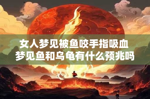 女人梦见被鱼咬手指吸血 梦见鱼和乌龟有什么预兆吗