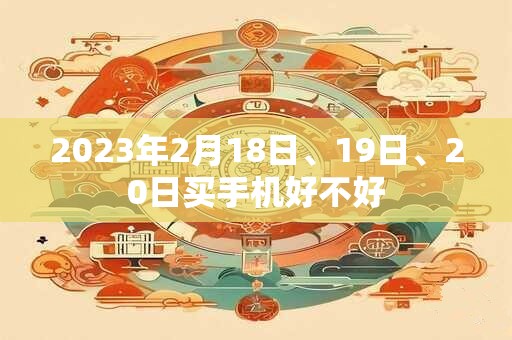 2023年2月18日、19日、20日买手机好不好