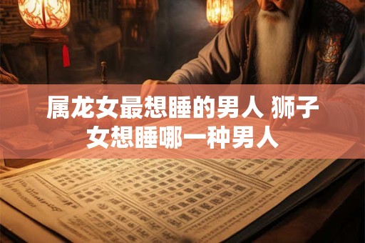 属龙女最想睡的男人 狮子女想睡哪一种男人
