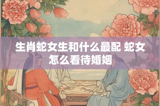 生肖蛇女生和什么最配 蛇女怎么看待婚姻