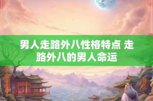 男人走路外八性格特点 走路外八的男人命运