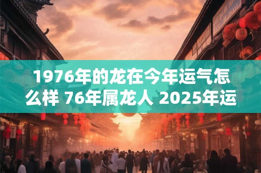 1976年的龙在今年运气怎么样 76年属龙人 2025年运势 1976年的龙在今年运气怎么样 76年属龙人 2025年运势