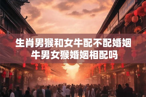 生肖男猴和女牛配不配婚姻 牛男女猴婚姻相配吗