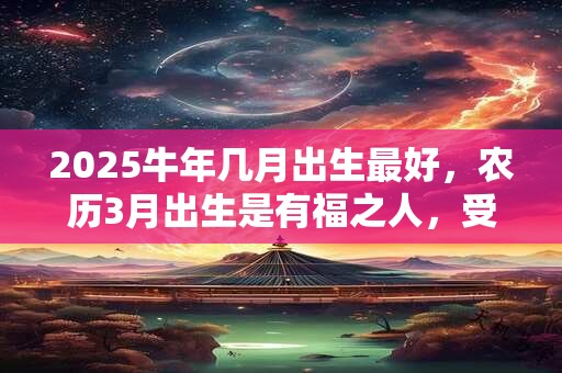 2025牛年几月出生最好，农历3月出生是有福之人，受人敬重