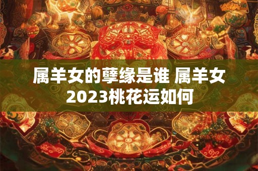 属羊女的孽缘是谁 属羊女2023桃花运如何