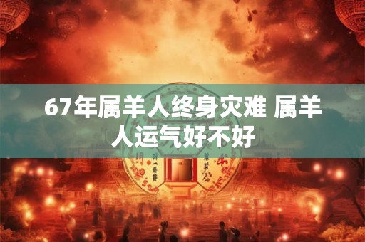 67年属羊人终身灾难 属羊人运气好不好