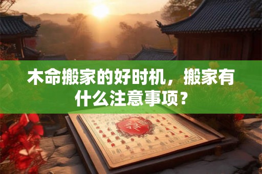 木命搬家的好时机,搬家有什么注意事项? 木命搬家的好时机,搬家有什么注意事项?