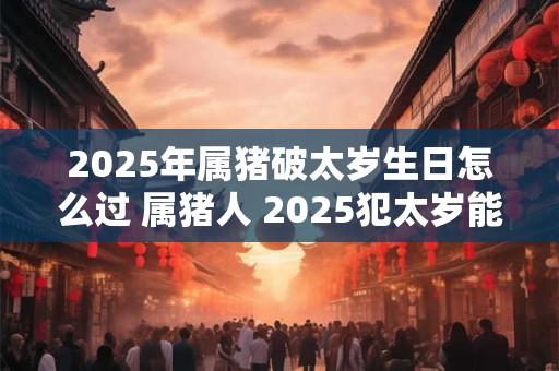2025年属猪破太岁生日怎么过 属猪人 2025犯太岁能过生日吗