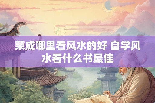 荣成哪里看风水的好 自学风水看什么书最佳