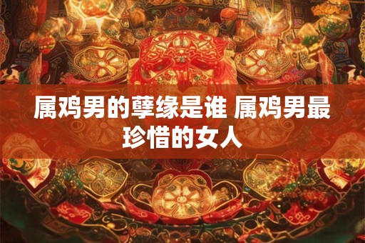 属鸡男的孽缘是谁 属鸡男最珍惜的女人
