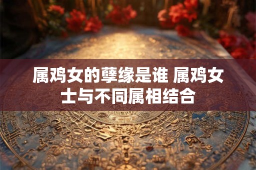 属鸡女的孽缘是谁 属鸡女士与不同属相结合