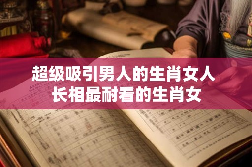 超级吸引男人的生肖女人 长相最耐看的生肖女