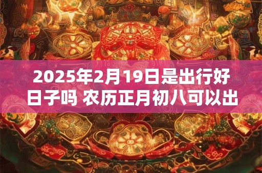 2025年2月19日是出行好日子吗 农历正月初八可以出远门吗
