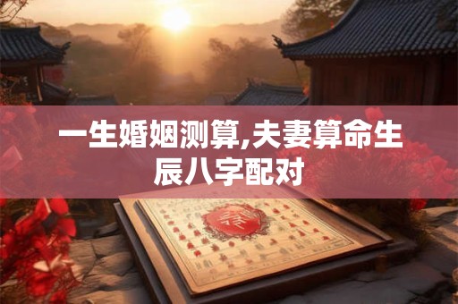 一生婚姻测算,夫妻算命生辰八字配对 一生婚姻测算,夫妻算命生辰八字配对