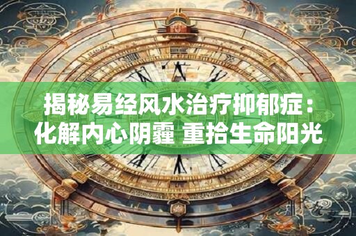 揭秘易经风水治疗抑郁症：化解内心阴霾 重拾生命阳光