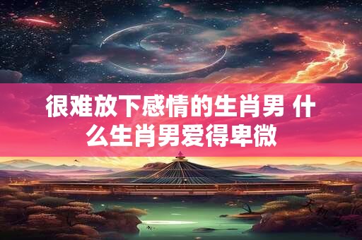 很难放下感情的生肖男 什么生肖男爱得卑微 很难放下感情的生肖男 什么生肖男爱得卑微