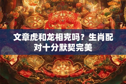 文章虎和龙相克吗？生肖配对十分默契完美