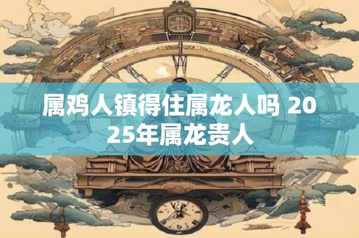 属鸡人镇得住属龙人吗 2025年属龙贵人