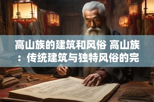 高山族的建筑和风俗 高山族：传统建筑与独特风俗的完美融合