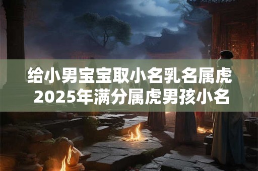 给小男宝宝取小名乳名属虎 2025年满分属虎男孩小名大全