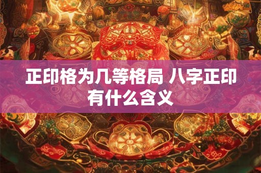 正印格为几等格局 八字正印有什么含义 正印格为几等格局 八字正印有什么含义