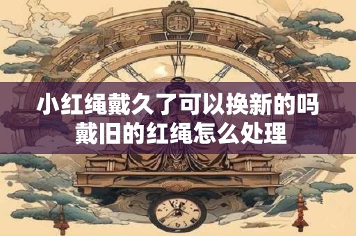 小红绳戴久了可以换新的吗 戴旧的红绳怎么处理