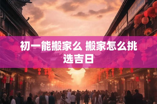 初一能搬家么 搬家怎么挑选吉日