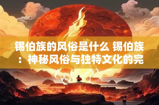 锡伯族的风俗是什么 锡伯族：神秘风俗与独特文化的完美融合