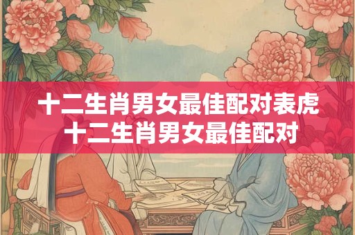 十二生肖男女最佳配对表虎 十二生肖男女最佳配对