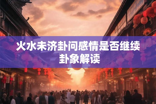 火水未济卦问感情是否继续 卦象解读