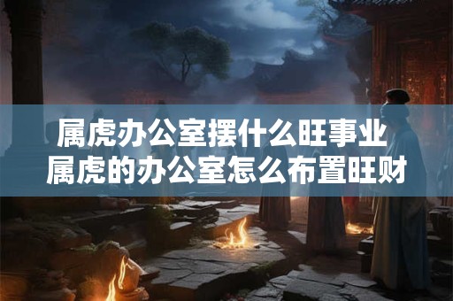 属虎办公室摆什么旺事业 属虎的办公室怎么布置旺财旺运