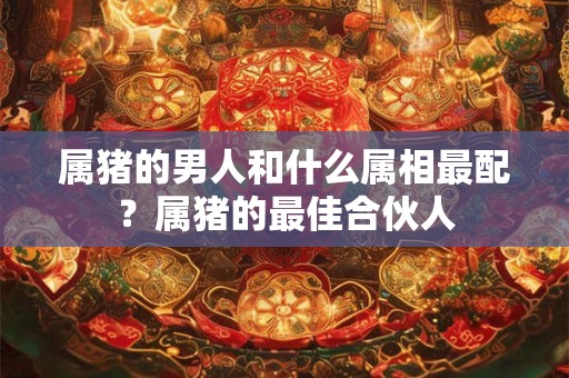 属猪的男人和什么属相最配？属猪的最佳合伙人