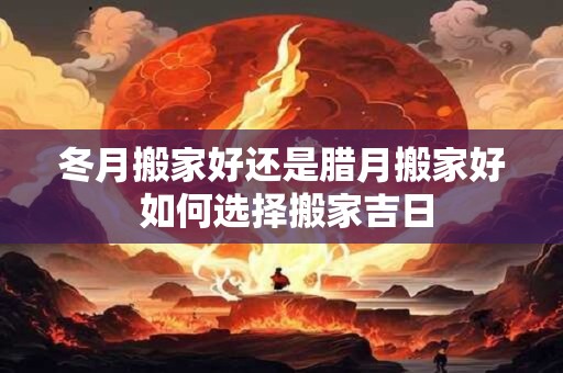 冬月搬家好还是腊月搬家好 如何选择搬家吉日