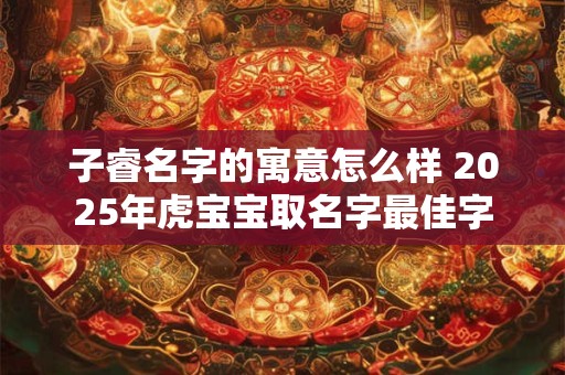 子睿名字的寓意怎么样 2025年虎宝宝取名字最佳字
