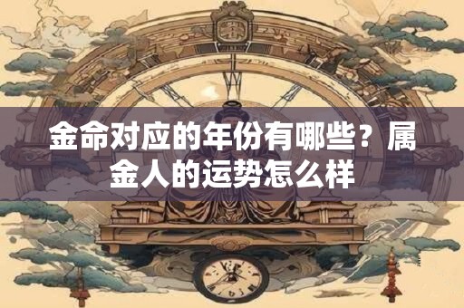 金命对应的年份有哪些?属金人的运势怎么样 金命对应的年份有哪些?属金人的运势怎么样