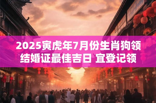2025寅虎年7月份生肖狗领结婚证最佳吉日 宜登记领证好日子