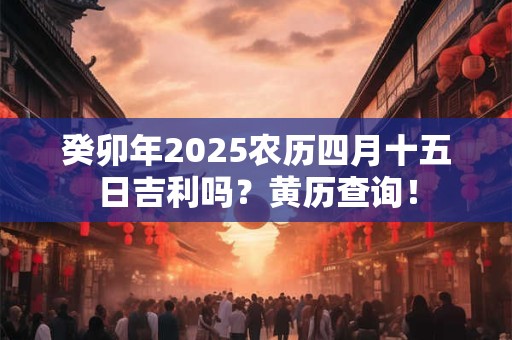 癸卯年2025农历四月十五日吉利吗？黄历查询！