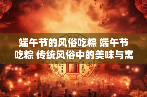 端午节的风俗吃粽 端午节吃粽 传统风俗中的美味与寓意